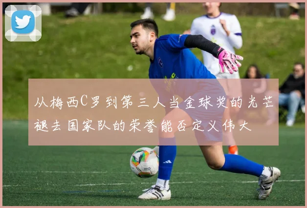 从梅西C罗到第三人当金球奖的光芒褪去国家队的荣誉能否定义伟大