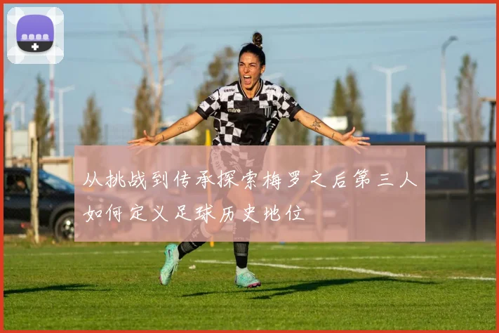 从挑战到传承探索梅罗之后第三人如何定义足球历史地位
